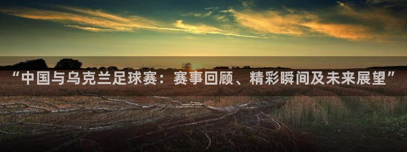 “中国与乌克兰足球赛：赛事回顾、精彩瞬间及未来展望”